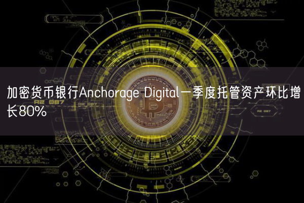 加密货币银行Anchorage Digital一季度托管资产环比增长80%
