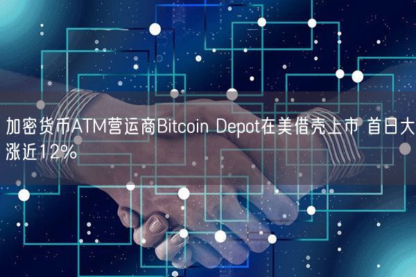加密货币ATM营运商Bitcoin Depot在美借壳上市 首日大涨近12%