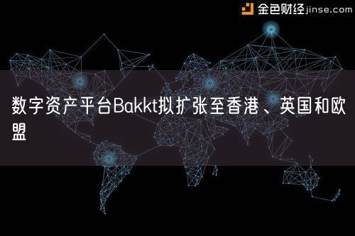 数字资产平台Bakkt拟扩张至香港、英国和欧盟