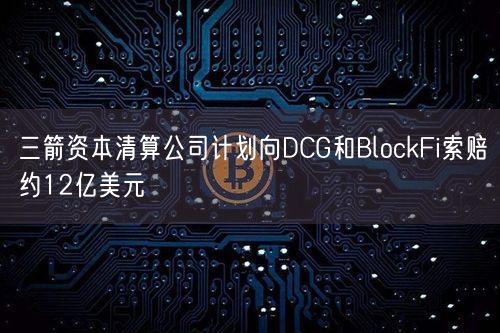 三箭资本清算公司计划向DCG和BlockFi索赔约12亿美元