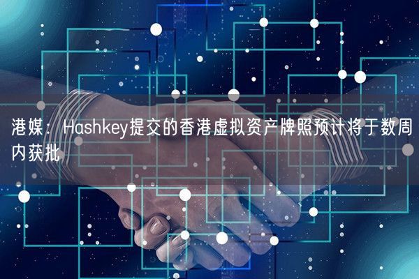 港媒：Hashkey提交的香港虚拟资产牌照预计将于数周内获批