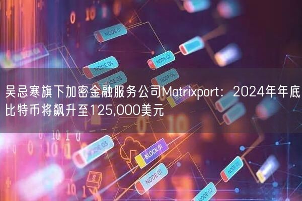 吴忌寒旗下加密金融服务公司Matrixport：2024年年底比特币将飙升至125,000美元