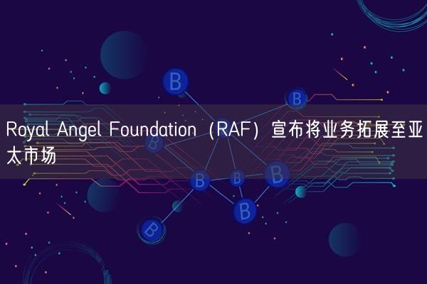 Royal Angel Foundation（RAF）宣布将业务拓展至亚太市场