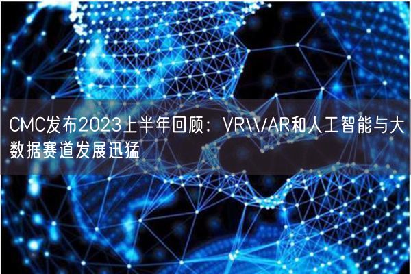 CMC发布2023上半年回顾：VR\\/AR和人工智能与大数据赛道发展迅猛