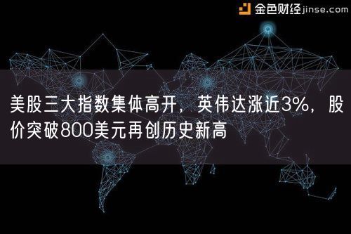  美股三大指数集体高开，英伟达涨近3%，股价突破800美元再创历史新高