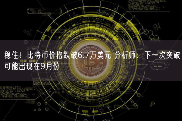 稳住！比特币价格跌破6.7万美元 分析师：下一次突破可能出现在9月份